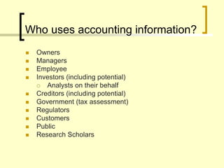 Who uses accounting information?
 Owners
 Managers
 Employee
 Investors (including potential)
 Analysts on their behalf
 Creditors (including potential)
 Government (tax assessment)
 Regulators
 Customers
 Public
 Research Scholars
 
