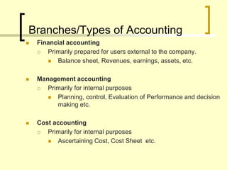 Branches/Types of Accounting
 Financial accounting
 Primarily prepared for users external to the company.
 Balance sheet, Revenues, earnings, assets, etc.
 Management accounting
 Primarily for internal purposes
 Planning, control, Evaluation of Performance and decision
making etc.
 Cost accounting
 Primarily for internal purposes
 Ascertaining Cost, Cost Sheet etc.
 