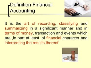 Definition Financial
Accounting
It is the art of recording, classifying and
summarizing in a significant manner and in
terms of money, transaction and events which
are ,in part at least ,of financial character and
interpreting the results thereof.
 