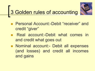 3 Golden rules of accounting
 Personal Account:-Debit “receiver” and
credit “giver”
 Real account:-Debit what comes in
and credit what goes out
 Nominal account:- Debit all expenses
(and losses) and credit all incomes
and gains
 