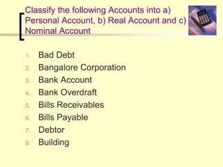 Classify the following Accounts into a)
Personal Account, b) Real Account and c)
Nominal Account
1. Bad Debt
2. Bangalore Corporation
3. Bank Account
4. Bank Overdraft
5. Bills Receivables
6. Bills Payable
7. Debtor
8. Building
 