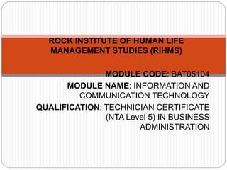 ROCK INSTITUTE OF HUMAN LIFE
MANAGEMENT STUDIES (RIHMS)
MODULE CODE: BAT05104
MODULE NAME: INFORMATION AND
COMMUNICATION TECHNOLOGY
QUALIFICATION: TECHNICIAN CERTIFICATE
(NTA Level 5) IN BUSINESS
ADMINISTRATION
 