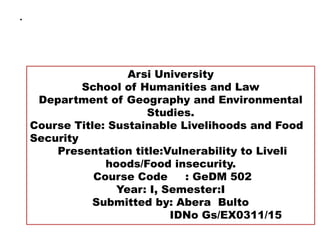 .
Arsi University
School of Humanities and Law
Department of Geography and Environmental
Studies.
Course Title: Sustainable Livelihoods and Food
Security
Presentation title:Vulnerability to Liveli
hoods/Food insecurity.
Course Code : GeDM 502
Year: I, Semester:I
Submitted by: Abera Bulto
IDNo Gs/EX0311/15
 