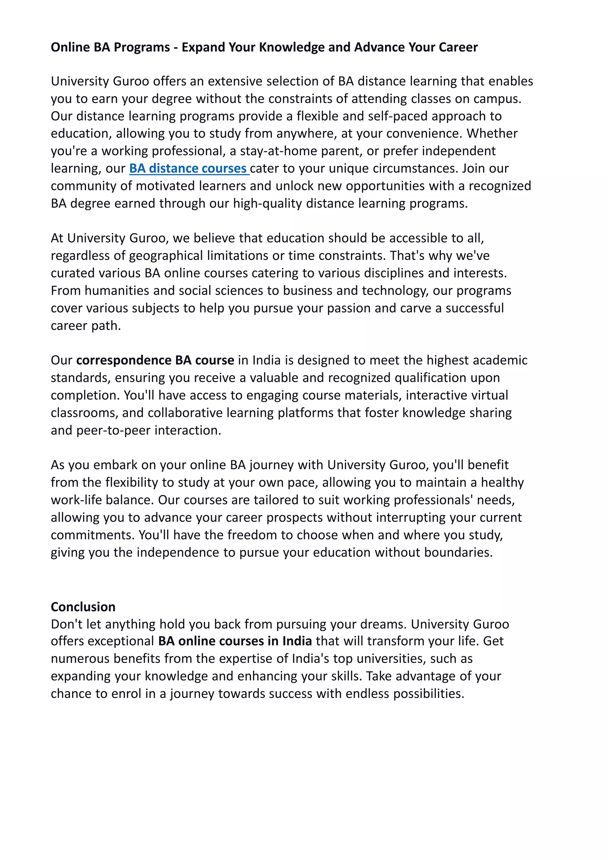 Online BA Programs - Expand Your Knowledge and Advance Your Career
University Guroo offers an extensive selection of BA distance learning that enables
you to earn your degree without the constraints of attending classes on campus.
Our distance learning programs provide a flexible and self-paced approach to
education, allowing you to study from anywhere, at your convenience. Whether
you're a working professional, a stay-at-home parent, or prefer independent
learning, our BA distance courses cater to your unique circumstances. Join our
community of motivated learners and unlock new opportunities with a recognized
BA degree earned through our high-quality distance learning programs.
At University Guroo, we believe that education should be accessible to all,
regardless of geographical limitations or time constraints. That's why we've
curated various BA online courses catering to various disciplines and interests.
From humanities and social sciences to business and technology, our programs
cover various subjects to help you pursue your passion and carve a successful
career path.
Our correspondence BA course in India is designed to meet the highest academic
standards, ensuring you receive a valuable and recognized qualification upon
completion. You'll have access to engaging course materials, interactive virtual
classrooms, and collaborative learning platforms that foster knowledge sharing
and peer-to-peer interaction.
As you embark on your online BA journey with University Guroo, you'll benefit
from the flexibility to study at your own pace, allowing you to maintain a healthy
work-life balance. Our courses are tailored to suit working professionals' needs,
allowing you to advance your career prospects without interrupting your current
commitments. You'll have the freedom to choose when and where you study,
giving you the independence to pursue your education without boundaries.
Conclusion
Don't let anything hold you back from pursuing your dreams. University Guroo
offers exceptional BA online courses in India that will transform your life. Get
numerous benefits from the expertise of India's top universities, such as
expanding your knowledge and enhancing your skills. Take advantage of your
chance to enrol in a journey towards success with endless possibilities.
 