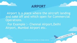 AIRPORT
Airport is a place where the aircraft landing
and take off and which open for Commercial
Operations.
For Example :- Chennai Airport,Delhi
Airport, Mumbai Airport etc.
© 2023 Sasidharan Murugan IND, Inc. All rights reserved.
 