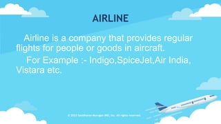 AIRLINE
Airline is a company that provides regular
flights for people or goods in aircraft.
For Example :- Indigo,SpiceJet,Air India,
Vistara etc.
© 2023 Sasidharan Murugan IND, Inc. All rights reserved.
 