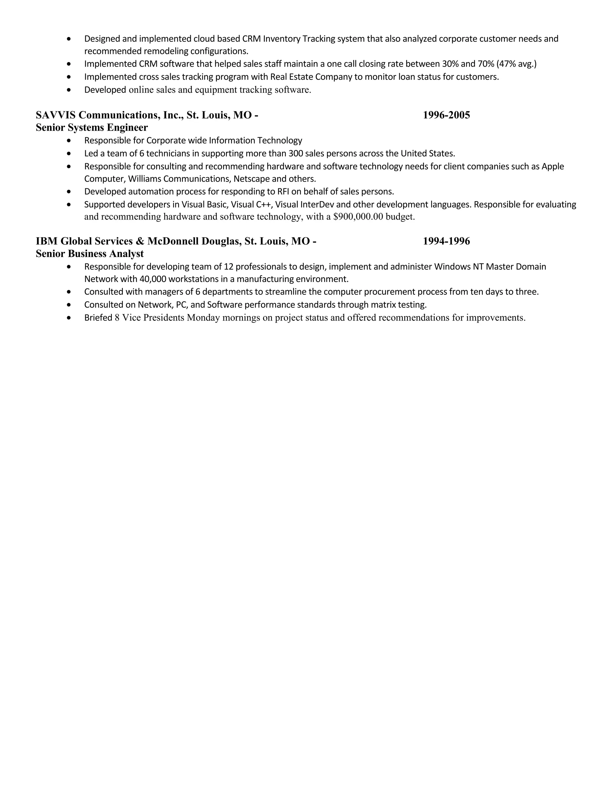 • Designed and implemented cloud based CRM Inventory Tracking system that also analyzed corporate customer needs and
recommended remodeling configurations.
• Implemented CRM software that helped sales staff maintain a one call closing rate between 30% and 70% (47% avg.)
• Implemented cross sales tracking program with Real Estate Company to monitor loan status for customers.
• Developed online sales and equipment tracking software.
SAVVIS Communications, Inc., St. Louis, MO - 1996-2005
Senior Systems Engineer
• Responsible for Corporate wide Information Technology
• Led a team of 6 technicians in supporting more than 300 sales persons across the United States.
• Responsible for consulting and recommending hardware and software technology needs for client companies such as Apple
Computer, Williams Communications, Netscape and others.
• Developed automation process for responding to RFI on behalf of sales persons.
• Supported developers in Visual Basic, Visual C++, Visual InterDev and other development languages. Responsible for evaluating
and recommending hardware and software technology, with a $900,000.00 budget.
IBM Global Services & McDonnell Douglas, St. Louis, MO - 1994-1996
Senior Business Analyst
• Responsible for developing team of 12 professionals to design, implement and administer Windows NT Master Domain
Network with 40,000 workstations in a manufacturing environment.
• Consulted with managers of 6 departments to streamline the computer procurement process from ten days to three.
• Consulted on Network, PC, and Software performance standards through matrix testing.
• Briefed 8 Vice Presidents Monday mornings on project status and offered recommendations for improvements.
 
