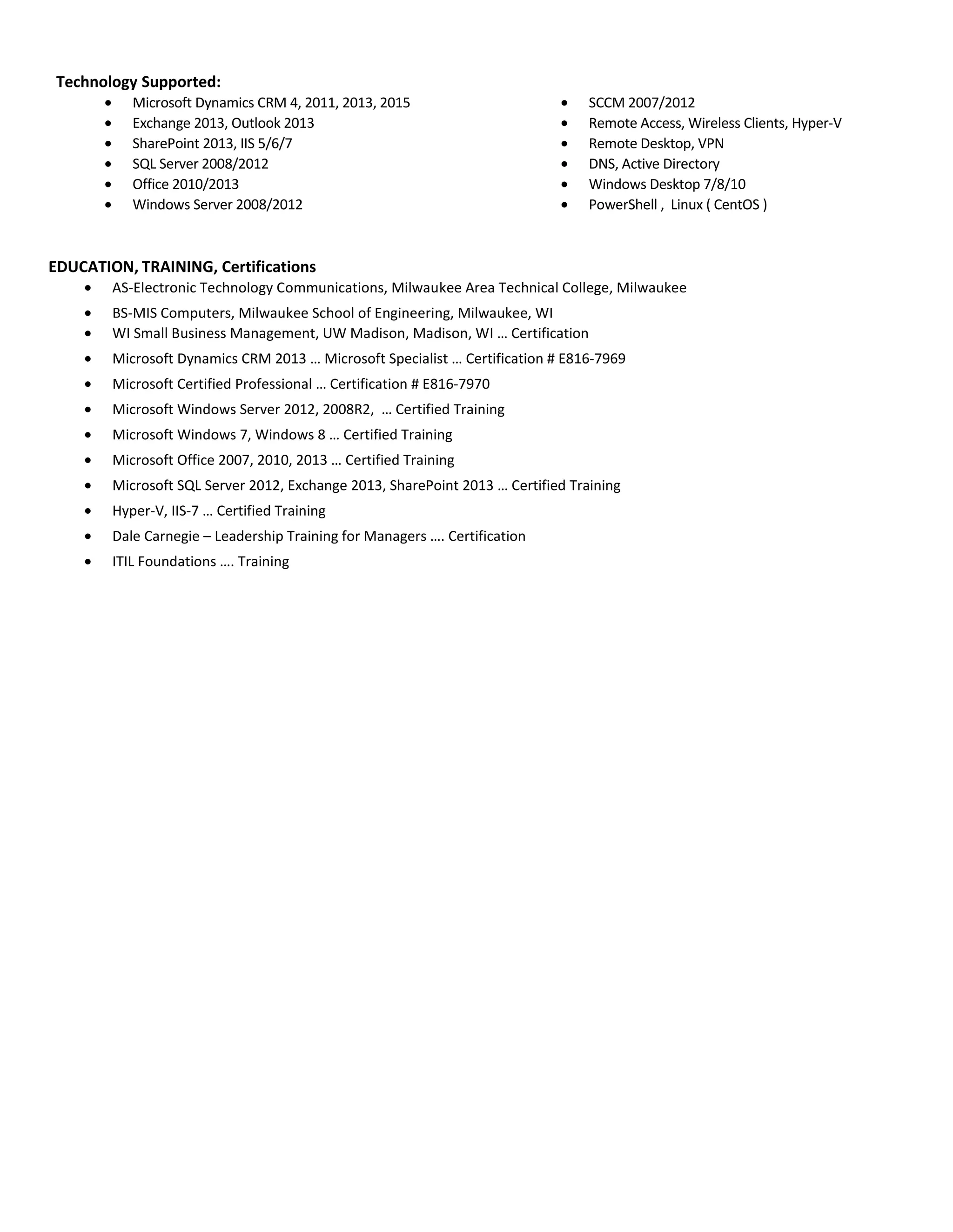 Technology Supported:
• Microsoft Dynamics CRM 4, 2011, 2013, 2015
• Exchange 2013, Outlook 2013
• SharePoint 2013, IIS 5/6/7
• SQL Server 2008/2012
• Office 2010/2013
• Windows Server 2008/2012
• SCCM 2007/2012
• Remote Access, Wireless Clients, Hyper-V
• Remote Desktop, VPN
• DNS, Active Directory
• Windows Desktop 7/8/10
• PowerShell , Linux ( CentOS )
EDUCATION, TRAINING, Certifications
• AS-Electronic Technology Communications, Milwaukee Area Technical College, Milwaukee
• BS-MIS Computers, Milwaukee School of Engineering, Milwaukee, WI
• WI Small Business Management, UW Madison, Madison, WI … Certification
• Microsoft Dynamics CRM 2013 … Microsoft Specialist … Certification # E816-7969
• Microsoft Certified Professional … Certification # E816-7970
• Microsoft Windows Server 2012, 2008R2, … Certified Training
• Microsoft Windows 7, Windows 8 … Certified Training
• Microsoft Office 2007, 2010, 2013 … Certified Training
• Microsoft SQL Server 2012, Exchange 2013, SharePoint 2013 … Certified Training
• Hyper-V, IIS-7 … Certified Training
• Dale Carnegie – Leadership Training for Managers …. Certification
• ITIL Foundations …. Training
 