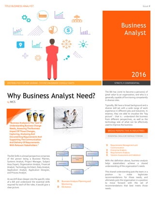 TITLE BUSINESS ANALYST Issue #
Business
Analyst
2016
DISTRIBUTED FOR MR.VIKRAM - FHYZICS BUSINESS CONSULTANTS STRICTLY CONFIDENTIAL
The BA has come to become a person(s) of
great value to an organization, and who is a
generally capable of functioning competently
in diverse roles.
Typically, BA have a broad background and a
diverse skill set with a wide range of work
experience in different jobs and industries. In
essence, they are able to visualize the "big
picture" - that is - understand the business
from different perspectives, as well as the
technology side of what can be effectively
used to improve the business.
BROAD PERSPECTIVE IN INDUSTRIES
ESSENTIAL SKILLS BY DEFAULT FOR BA
TheBA Skills in abroadperspectivecomprises
of the person being a Business Planner,
Systems Analyst, Project Manager, Subject
Area Expert, Organization Analyst, Financial
Analyst, Technology Architect, Data Analyst,
Application Analyst, Application Designer,
and Process Analyst.
As we drill down deeper into the specific roles
of a BA and understand the essential skills
required for each of the roles, it would give a
clear picture.
 Business Analysis Planning and
Monitoring
 Elicitation
 Requirements Management and
Communication
 Enterprise Analysis
 Requirements Analysis
 Solution Assessment and Validation
With the definition above, business analysis
helps stakeholders achieve a shared
understanding of the organization’s needs.
This shared understanding puts the team in a
position to make legitimate
recommendations for those needs, and
ultimately puts the organization in a position
to move forward with the set of
recommendations that best meets those
needs.
Why Business Analyst Need?
by MCS
"Business Analysis Is The Task Of
Understanding Business Change
Needs, Assessing The Business
Impact Of Those Changes,
Capturing, Analyzing And
Documenting Requirements And
Supporting The Communication
And Delivery Of Requirements
With Relevant Stakeholders."
 