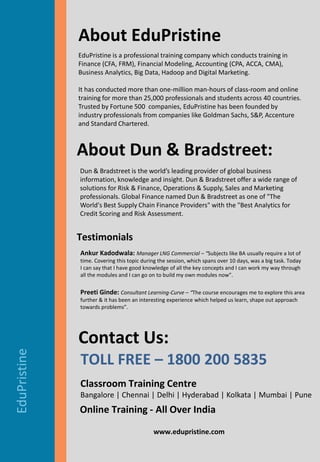 © EduPristine www.edupristine.com © EduPristine – www.edupristine.com
www.edupristine.com
EduPristine
About EduPristine
Contact Us:
TOLL FREE – 1800 200 5835
EduPristine is a professional training company which conducts training in
Finance (CFA, FRM), ​Financial Modeling, ​Accounting (CPA, ACCA, CMA),
Business Analytics, Big Data, Hadoop and Digital Marketing.
It has conducted more than one-million man-hours of class-room and online
training for more than 25,000 professionals and students across 40 countries.
Trusted by Fortune 500​ ​ companies, EduPristine has been founded by
industry professionals from companies like Goldman Sachs, S&P, Accenture
and Standard Chartered.
Testimonials
Ankur Kadodwala: Manager LNG Commercial – “Subjects like BA usually require a lot of
time. Covering this topic during the session, which spans over 10 days, was a big task. Today
I can say that I have good knowledge of all the key concepts and I can work my way through
all the modules and I can go on to build my own modules now”.
Preeti Ginde: Consultant Learning-Curve – “The course encourages me to explore this area
further & it has been an interesting experience which helped us learn, shape out approach
towards problems”.
About Dun & Bradstreet:
Dun & Bradstreet is the world’s leading provider of global business
information, knowledge and insight. Dun & Bradstreet offer a wide range of
solutions for Risk & Finance, Operations & Supply, Sales and Marketing
professionals. Global Finance named Dun & Bradstreet as one of "The
World's Best Supply Chain Finance Providers" with the "Best Analytics for
Credit Scoring and Risk Assessment.
Classroom Training Centre
Bangalore | Chennai | Delhi | Hyderabad | Kolkata | Mumbai | Pune
Online Training - All Over India
 