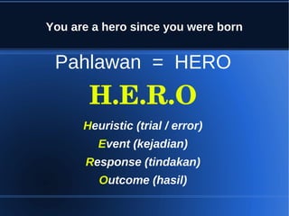 You are a hero since you were born


 Pahlawan = HERO
       H.E.R.O
      Heuristic (trial / error)
         Event (kejadian)
      Response (tindakan)
         Outcome (hasil)
 