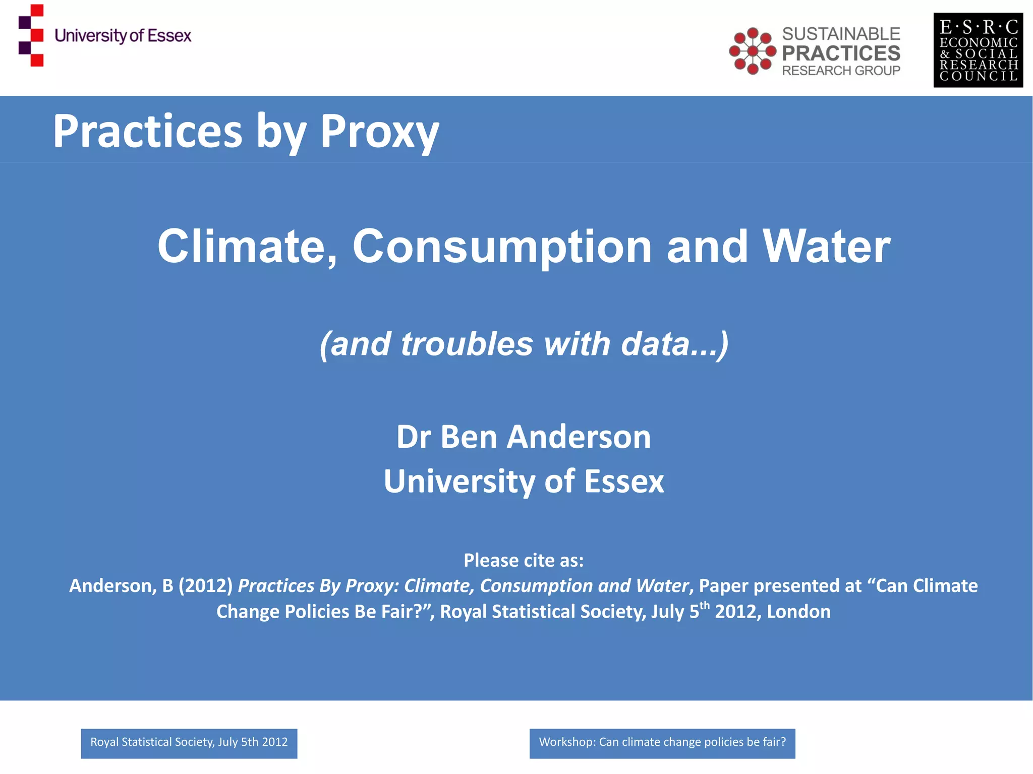 Practices by Proxy

               Climate, Consumption and Water
                                             (and troubles with data...)

                                                  Dr Ben Anderson
                                                 University of Essex

                                             Please cite as:
Anderson, B (2012) Practices By Proxy: Climate, Consumption and Water, Paper presented at “Can Climate
                Change Policies Be Fair?”, Royal Statistical Society, July 5th 2012, London




  Royal Statistical Society, July 5th 2012                 Workshop: Can climate change policies be fair?
 