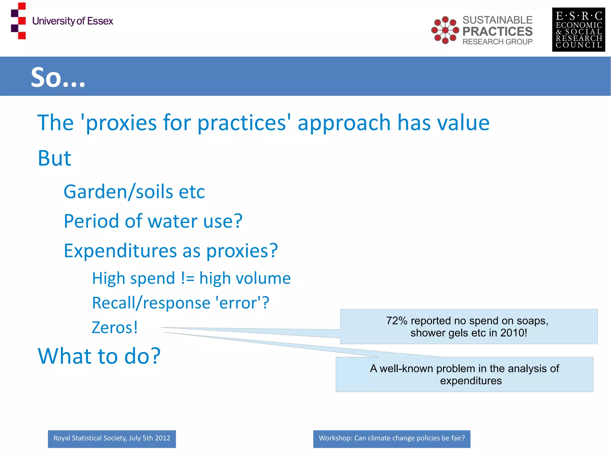So...
The 'proxies for practices' approach has value
But
     Garden/soils etc
     Period of water use?
     Expenditures as proxies?
               High spend != high volume
               Recall/response 'error'?
                                                                  72% reported no spend on soaps,
               Zeros!                                                 shower gels etc in 2010!

What to do?                                                  A well-known problem in the analysis of
                                                                           expenditures




  Royal Statistical Society, July 5th 2012   Workshop: Can climate change policies be fair?
 