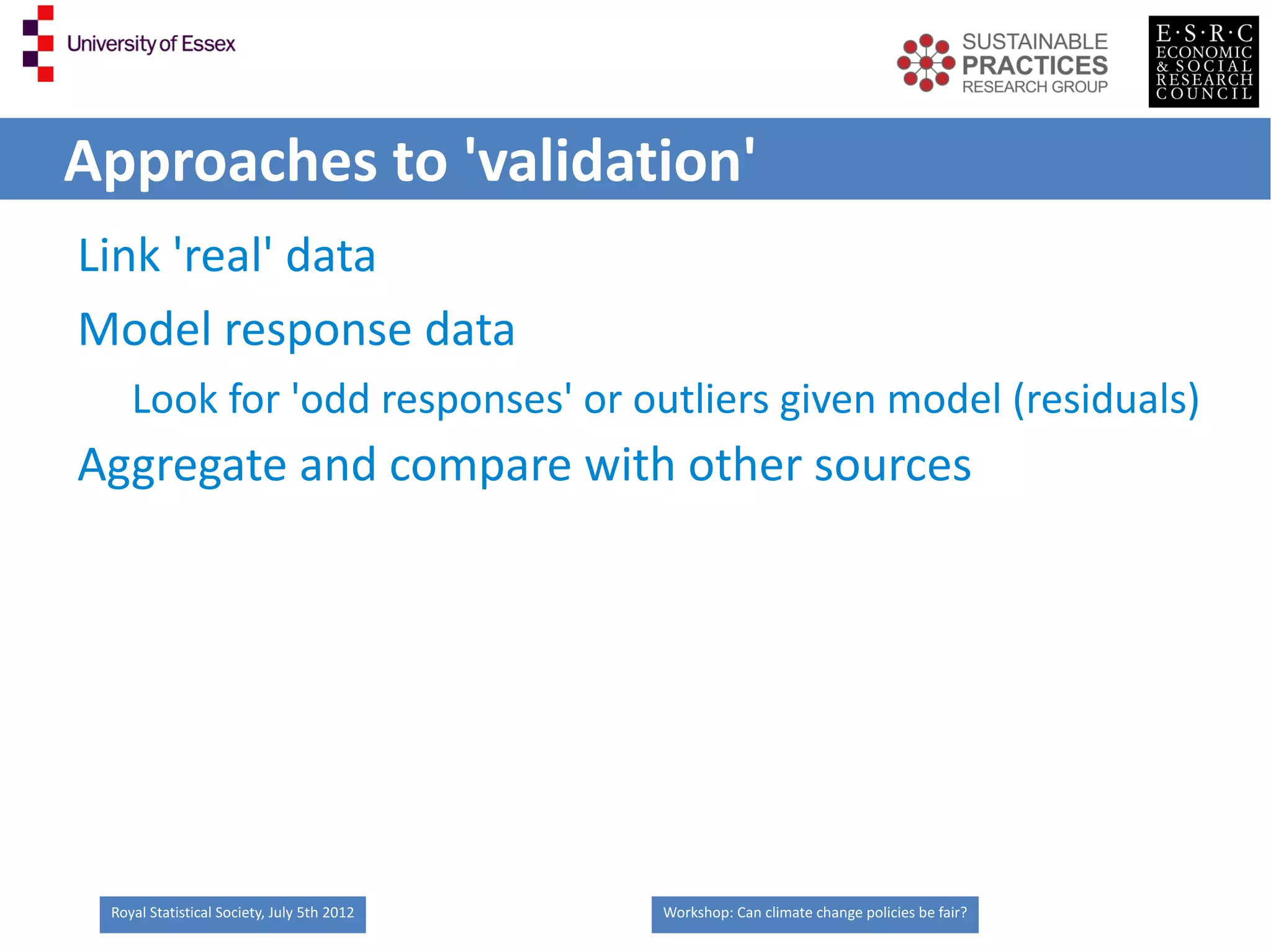 Approaches to 'validation'
Link 'real' data
Model response data
    Look for 'odd responses' or outliers given model (residuals)
Aggregate and compare with other sources




 Royal Statistical Society, July 5th 2012   Workshop: Can climate change policies be fair?
 