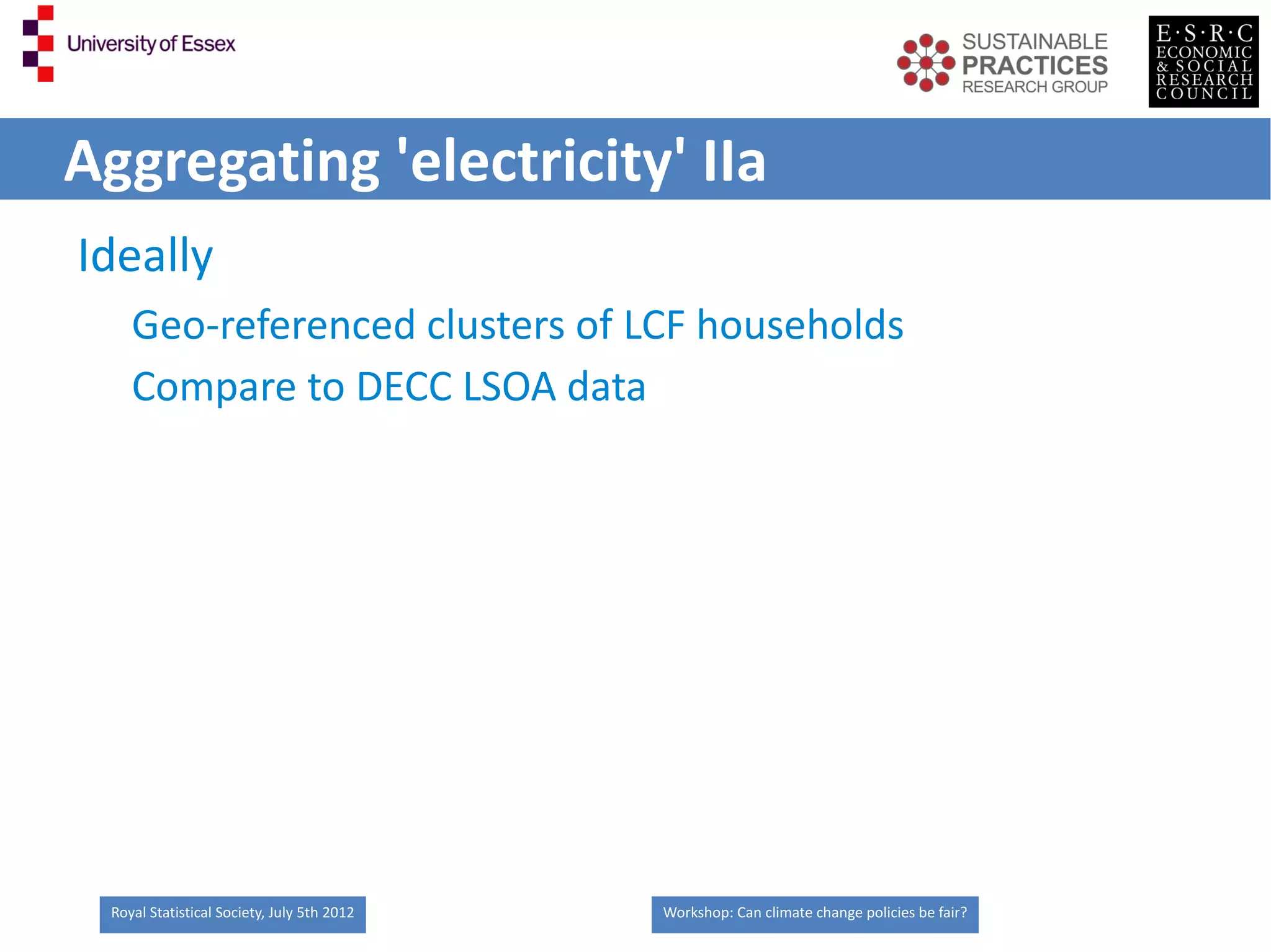 Aggregating 'electricity' IIa
Ideally
    Geo-referenced clusters of LCF households
    Compare to DECC LSOA data




 Royal Statistical Society, July 5th 2012   Workshop: Can climate change policies be fair?
 