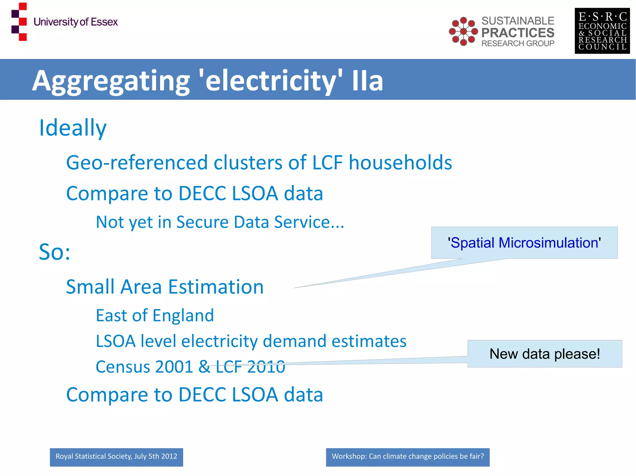 Aggregating 'electricity' IIa
Ideally
    Geo-referenced clusters of LCF households
    Compare to DECC LSOA data
              Not yet in Secure Data Service...
                                                                                'Spatial Microsimulation'
So:
    Small Area Estimation
              East of England
              LSOA level electricity demand estimates
                                                                                              New data please!
              Census 2001 & LCF 2010
    Compare to DECC LSOA data

 Royal Statistical Society, July 5th 2012    Workshop: Can climate change policies be fair?
 