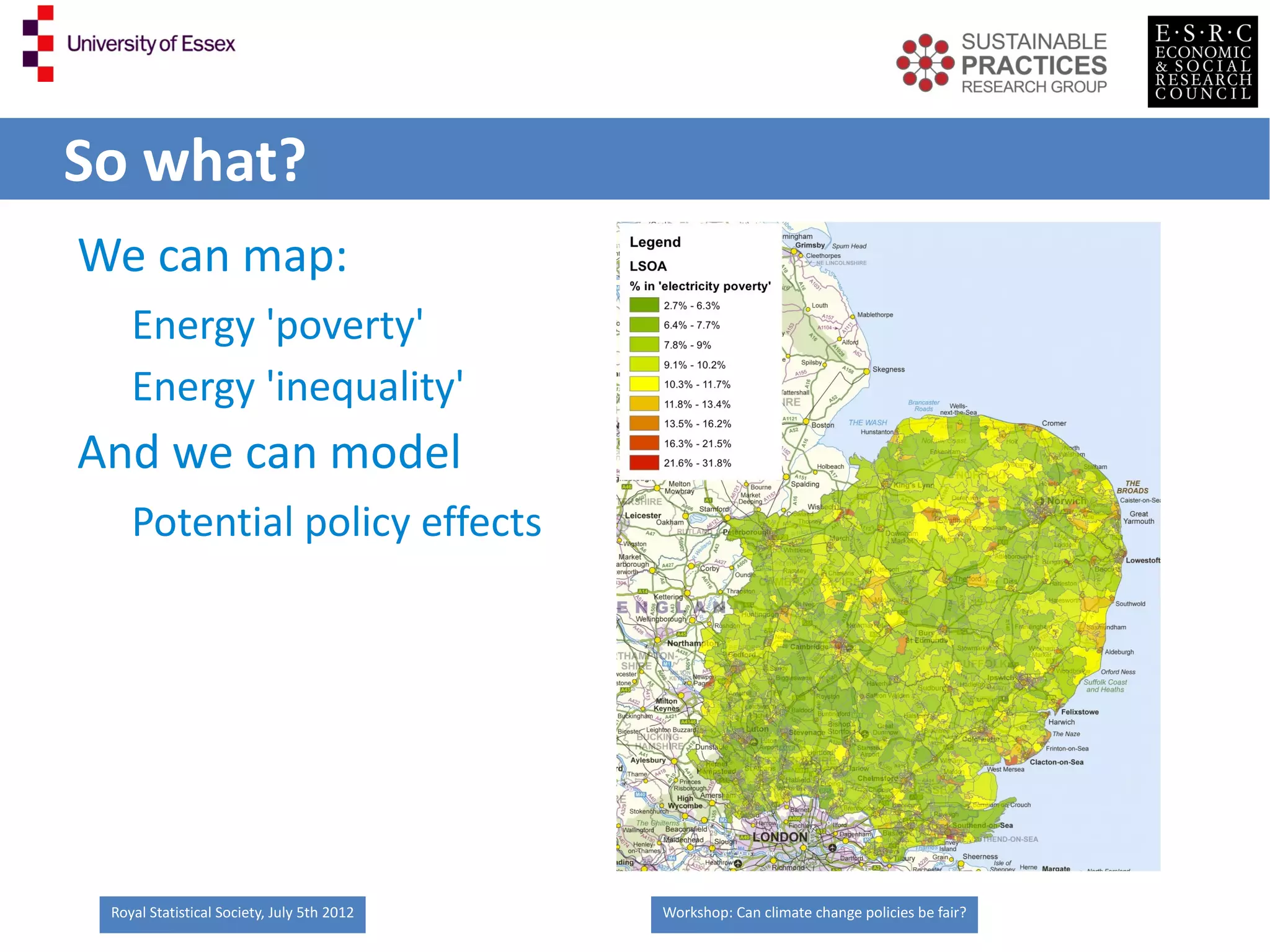 So what?
We can map:
    Energy 'poverty'
    Energy 'inequality'
And we can model
    Potential policy effects




 Royal Statistical Society, July 5th 2012   Workshop: Can climate change policies be fair?
 