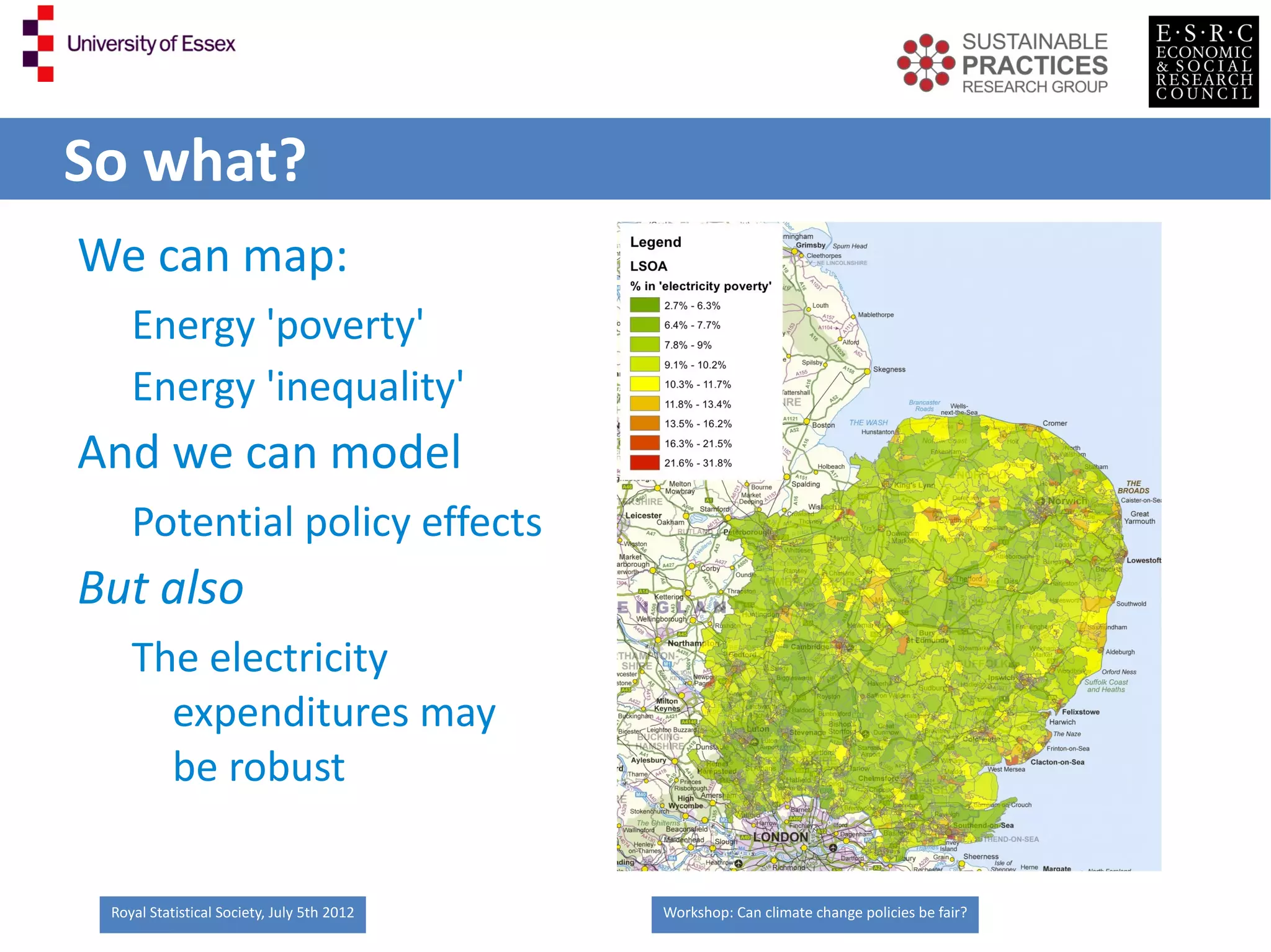 So what?
We can map:
    Energy 'poverty'
    Energy 'inequality'
And we can model
    Potential policy effects
But also
    The electricity
      expenditures may
      be robust


 Royal Statistical Society, July 5th 2012   Workshop: Can climate change policies be fair?
 