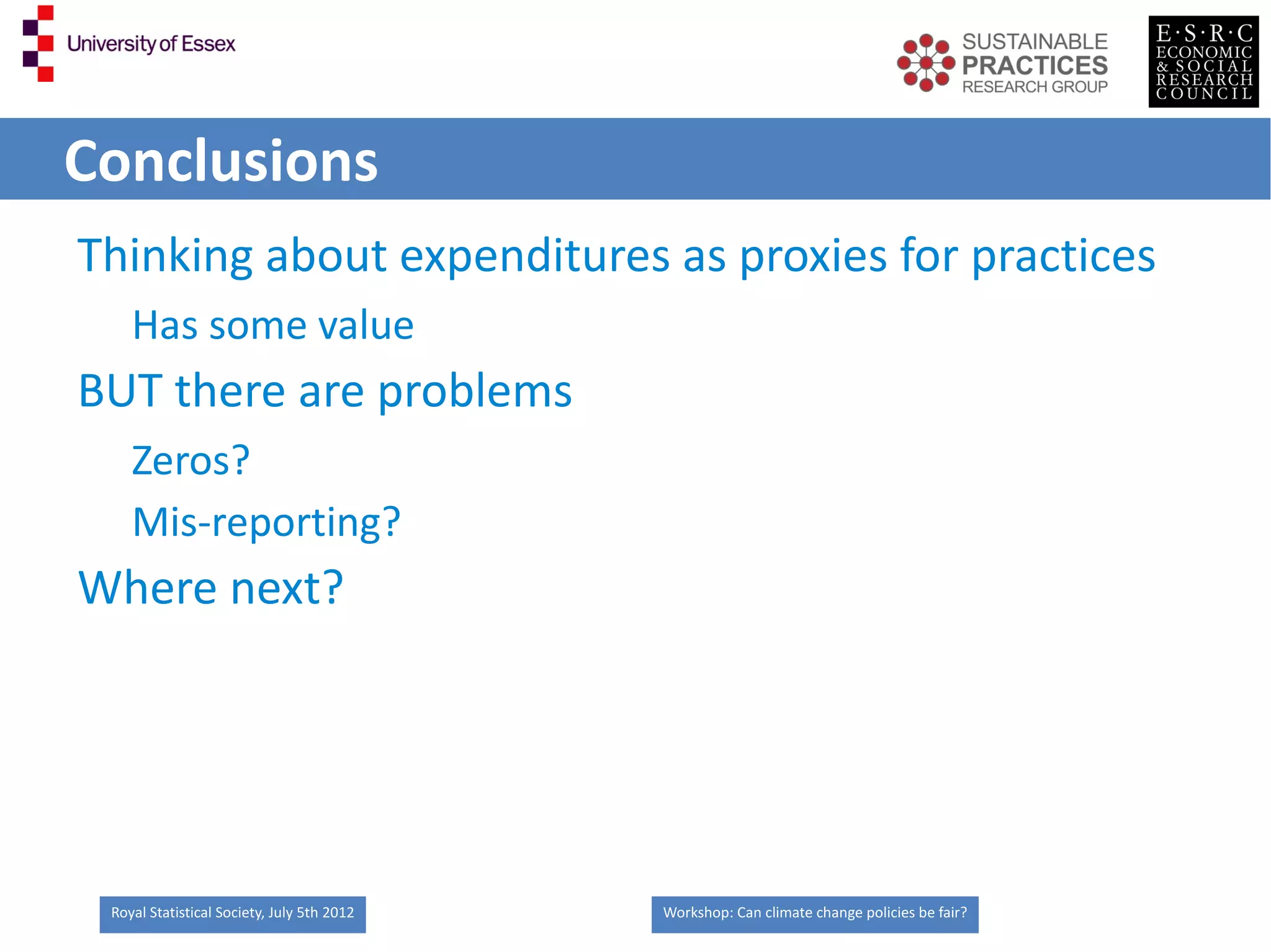 Conclusions
Thinking about expenditures as proxies for practices
    Has some value
BUT there are problems
    Zeros?
    Mis-reporting?
Where next?




 Royal Statistical Society, July 5th 2012   Workshop: Can climate change policies be fair?
 