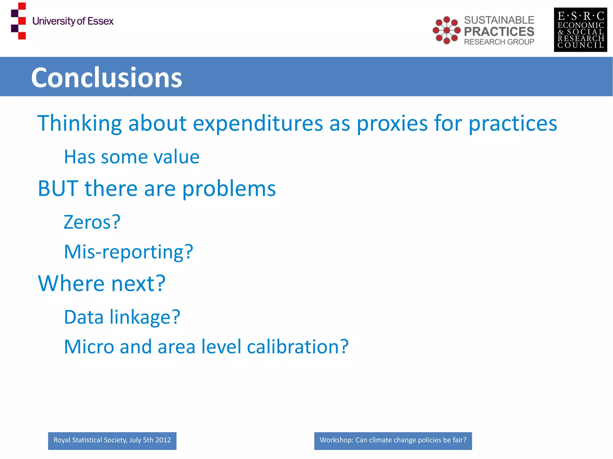 Conclusions
Thinking about expenditures as proxies for practices
    Has some value
BUT there are problems
    Zeros?
    Mis-reporting?
Where next?
    Data linkage?
    Micro and area level calibration?



 Royal Statistical Society, July 5th 2012   Workshop: Can climate change policies be fair?
 