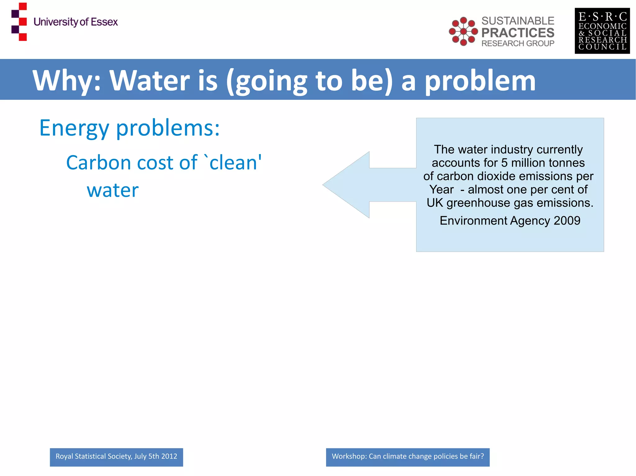 Why: Water is (going to be) a problem
Energy problems:
                                                                         The water industry currently
    Carbon cost of `clean'                                               accounts for 5 million tonnes
                                                                       of carbon dioxide emissions per
      water                                                             Year - almost one per cent of
                                                                       UK greenhouse gas emissions.
                                                                          Environment Agency 2009




 Royal Statistical Society, July 5th 2012   Workshop: Can climate change policies be fair?
 