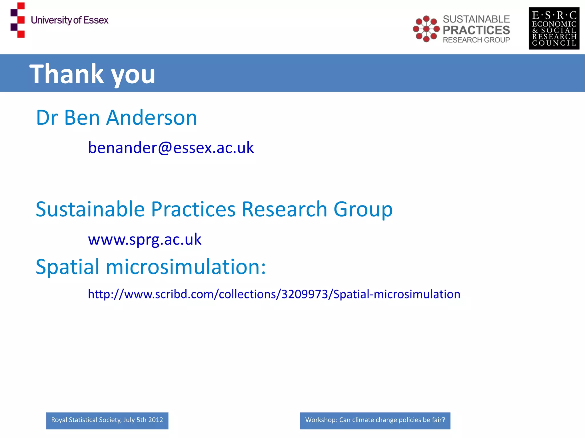 Thank you
Dr Ben Anderson
              benander@essex.ac.uk


Sustainable Practices Research Group
              www.sprg.ac.uk
Spatial microsimulation:
              http://www.scribd.com/collections/3209973/Spatial-microsimulation




 Royal Statistical Society, July 5th 2012          Workshop: Can climate change policies be fair?
 