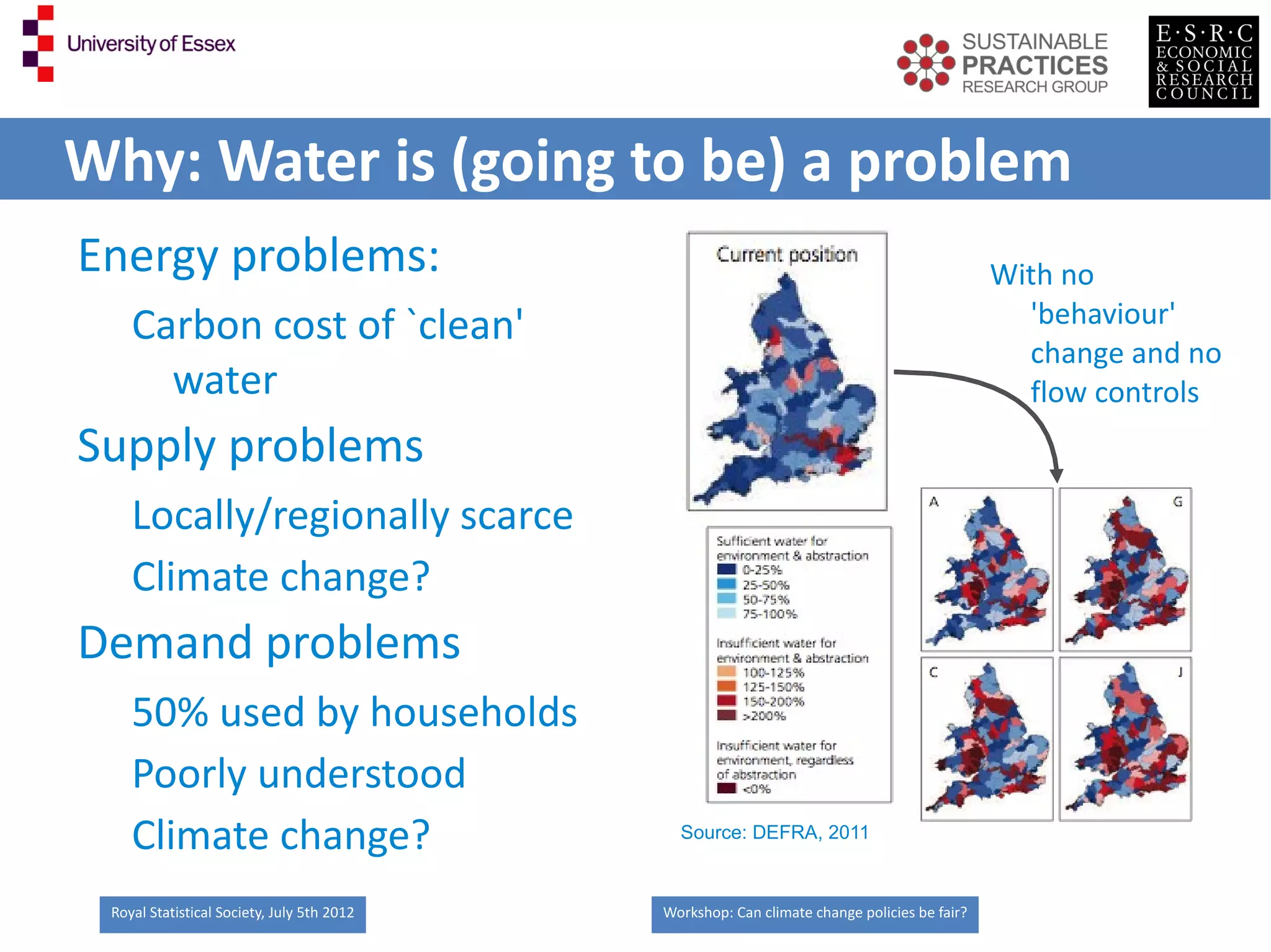 Why: Water is (going to be) a problem
Energy problems:                                                                             With no
    Carbon cost of `clean'                                                                     'behaviour'
                                                                                               change and no
      water                                                                                    flow controls
Supply problems
    Locally/regionally scarce
    Climate change?
Demand problems
    50% used by households
    Poorly understood
    Climate change?                           Source: DEFRA, 2011



 Royal Statistical Society, July 5th 2012   Workshop: Can climate change policies be fair?
 