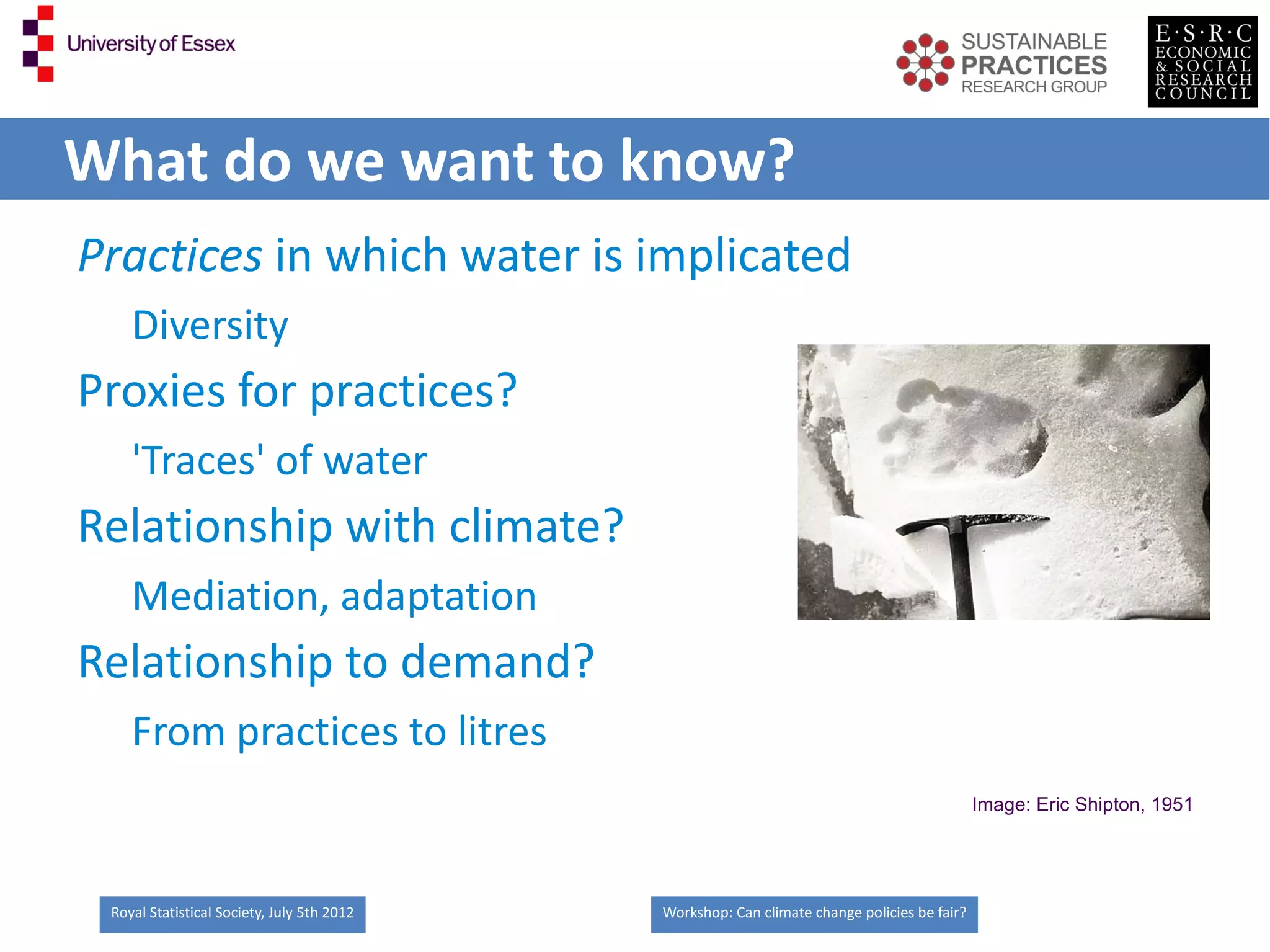 What do we want to know?
Practices in which water is implicated
    Diversity
Proxies for practices?
    'Traces' of water
Relationship with climate?
    Mediation, adaptation
Relationship to demand?
    From practices to litres
                                                                                             Image: Eric Shipton, 1951




 Royal Statistical Society, July 5th 2012   Workshop: Can climate change policies be fair?
 