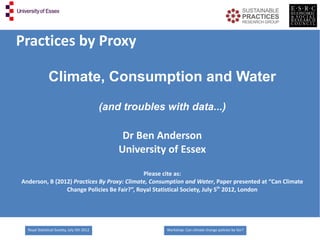 Practices by Proxy

               Climate, Consumption and Water
                                             (and troubles with data...)

                                                  Dr Ben Anderson
                                                 University of Essex

                                             Please cite as:
Anderson, B (2012) Practices By Proxy: Climate, Consumption and Water, Paper presented at “Can Climate
                Change Policies Be Fair?”, Royal Statistical Society, July 5th 2012, London




  Royal Statistical Society, July 5th 2012                 Workshop: Can climate change policies be fair?
 