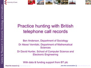 Practice hunting with British
                   telephone call records
                         Ben Anderson, Department of Sociology
                   Dr Alexei Vernitski, Department of Mathematical
                                        Sciences
                 Dr David Hunter, School of Computer Science and
                              Electronic Engineering


                          With data & funding support from BT plc
Read the research @ cresi.essex.ac.uk                     Join the conversation @ cresi.wordpress.com
 