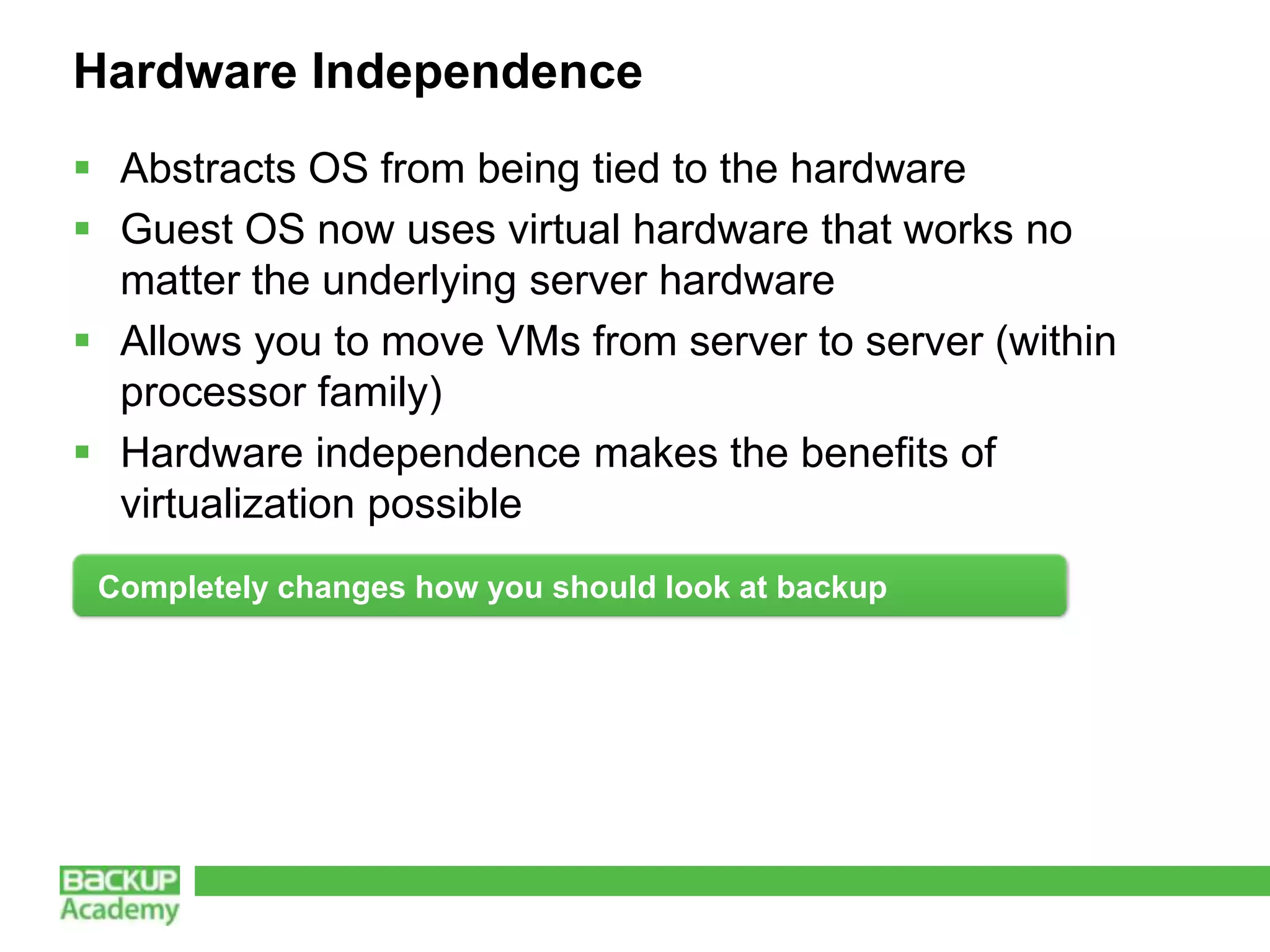 Hardware Independence
 Abstracts OS from being tied to the hardware
 Guest OS now uses virtual hardware that works no
  matter the underlying server hardware
 Allows you to move VMs from server to server (within
  processor family)
 Hardware independence makes the benefits of
  virtualization possible
 Completely changes how you should look at backup
 
