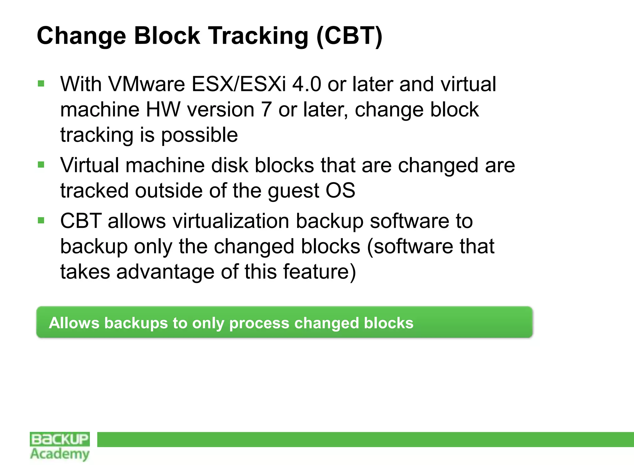 Change Block Tracking (CBT)
 With VMware ESX/ESXi 4.0 or later and virtual
  machine HW version 7 or later, change block
  tracking is possible
 Virtual machine disk blocks that are changed are
  tracked outside of the guest OS
 CBT allows virtualization backup software to
  backup only the changed blocks (software that
  takes advantage of this feature)

 Allows backups to only process changed blocks
 