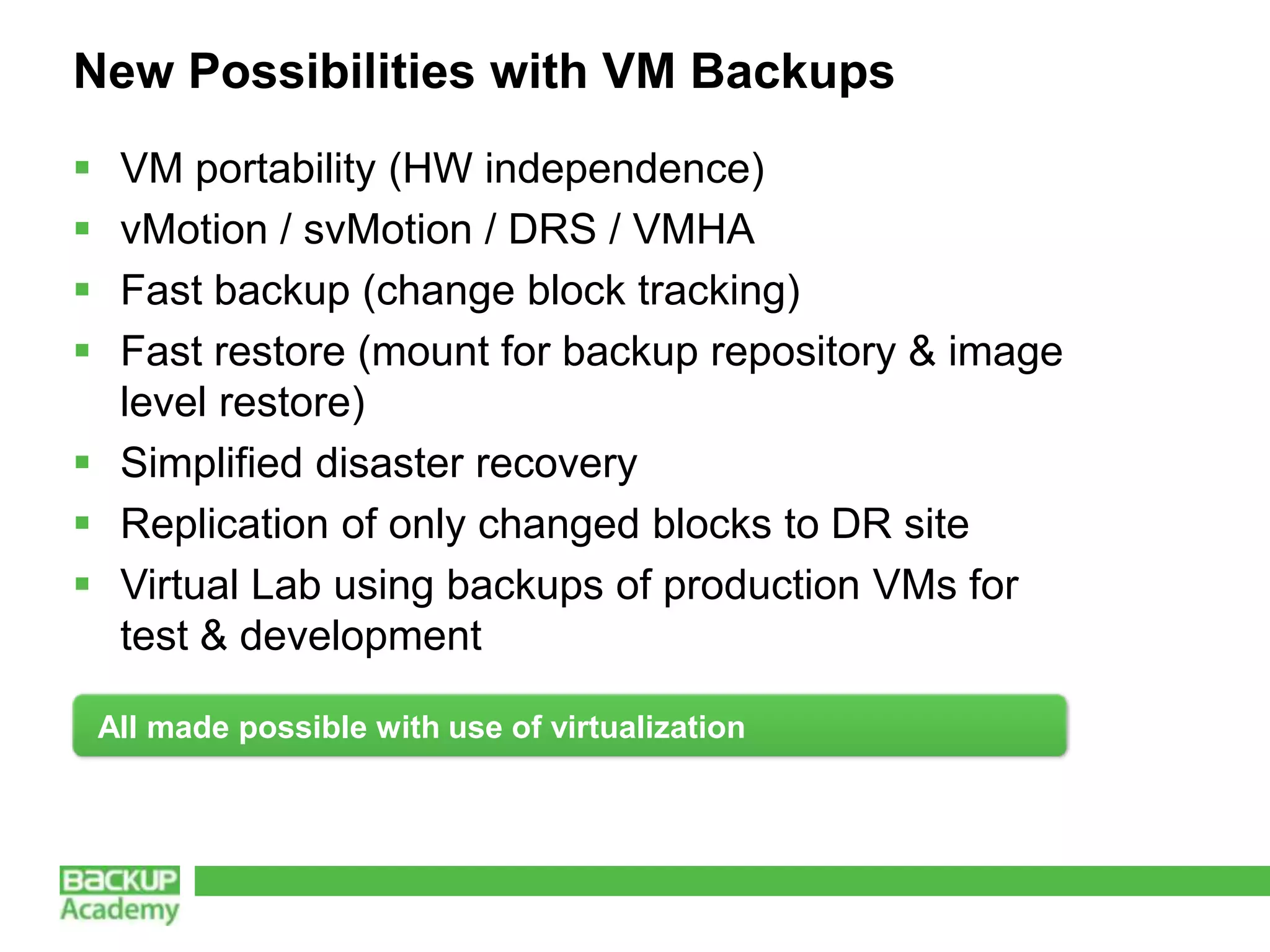 New Possibilities with VM Backups
 VM portability (HW independence)
 vMotion / svMotion / DRS / VMHA
 Fast backup (change block tracking)
 Fast restore (mount for backup repository & image
  level restore)
 Simplified disaster recovery
 Replication of only changed blocks to DR site
 Virtual Lab using backups of production VMs for
  test & development

    All made possible with use of virtualization
 