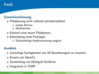 Fazit
Zusammenfassung
Pfadplanung nicht vollends zufriedenstellend
Lokale Minima
Oszillationen
Entwurf eines neuen Pfadplaners
Entwicklung eines Prototyps
Echtzeitf¨ahige Implementierung m¨oglich
Ausblick
Zuk¨unftige Verf¨ugbarkeit von 3D-Beschleunigern zu erwarten
Einsatz von OpenCL
Verwendung von Multigrid Verfahren
Integration in TORF
Johannes Diemke Bachelorarbeit 4. September 2012 16/17
 