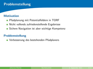 Problemstellung
Motivation
Pfadplanung mit Potentialfeldern in TORF
Nicht vollends zufriedenstellende Ergebnisse
Sichere Navigation ist aber wichtige Kompetenz
Problemstellung
Verbesserung des bestehenden Pfadplaners
Johannes Diemke Bachelorarbeit 4. September 2012 3/17
 