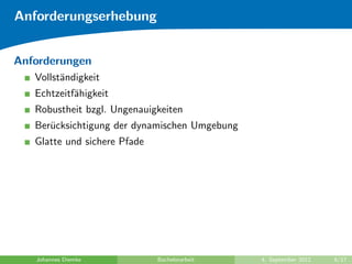 Anforderungserhebung
Anforderungen
Vollst¨andigkeit
Echtzeitf¨ahigkeit
Robustheit bzgl. Ungenauigkeiten
Ber¨ucksichtigung der dynamischen Umgebung
Glatte und sichere Pfade
Johannes Diemke Bachelorarbeit 4. September 2012 6/17
 