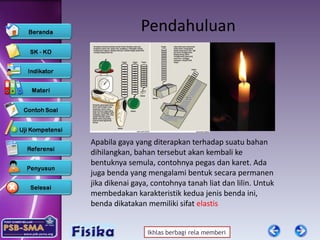 Pendahuluan Apabila gaya yang diterapkan terhadap suatu bahan dihilangkan, bahan tersebut akan kembali ke bentuknya semula, contohnya pegas dan karet. Ada juga benda yang mengalami bentuk secara permanen jika dikenai gaya, contohnya tanah liat dan lilin. Untuk membedakan karakteristik kedua jenis benda ini, benda dikatakan memiliki sifat  elastis 