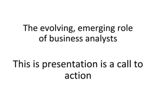 The evolving, emerging role
of business analysts
This is presentation is a call to
action
 