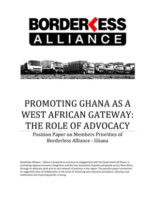 PROMOTING GHANA AS A
WEST AFRICAN
THE ROLE OF ADVOCACY
Position Paper on Members Priorities of
Borderless A
Borderless Alliance – Ghana is prepared to continue its engagement with the Government of Ghana, in
promoting regional economic integration and the free movement of goods and people across West Africa,
through its advocacy work and its vast network of partners in the region. This positi
its suggested areas of collaboration in the areas of enhancing port clearance procedure, reducing road
bottlenecks and improving border crossing.
PROMOTING GHANA AS A
WEST AFRICAN GATEWAY
THE ROLE OF ADVOCACY
Position Paper on Members Priorities of
Borderless Alliance - Ghana
prepared to continue its engagement with the Government of Ghana, in
promoting regional economic integration and the free movement of goods and people across West Africa,
through its advocacy work and its vast network of partners in the region. This position paper summarizes
its suggested areas of collaboration in the areas of enhancing port clearance procedure, reducing road
bottlenecks and improving border crossing.
PROMOTING GHANA AS A
GATEWAY:
THE ROLE OF ADVOCACY
Position Paper on Members Priorities of
prepared to continue its engagement with the Government of Ghana, in
promoting regional economic integration and the free movement of goods and people across West Africa,
on paper summarizes
its suggested areas of collaboration in the areas of enhancing port clearance procedure, reducing road
 