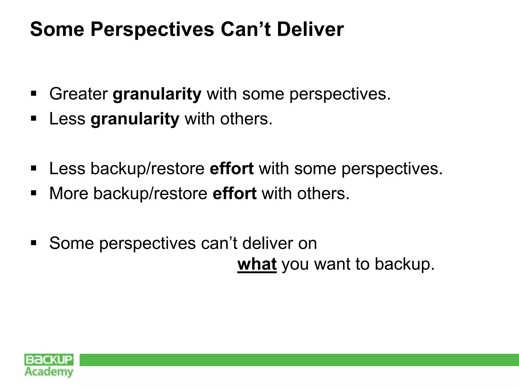 Some Perspectives Can’t Deliver


 Greater granularity with some perspectives.
 Less granularity with others.

 Less backup/restore effort with some perspectives.
 More backup/restore effort with others.

 Some perspectives can’t deliver on
                         what you want to backup.
 
