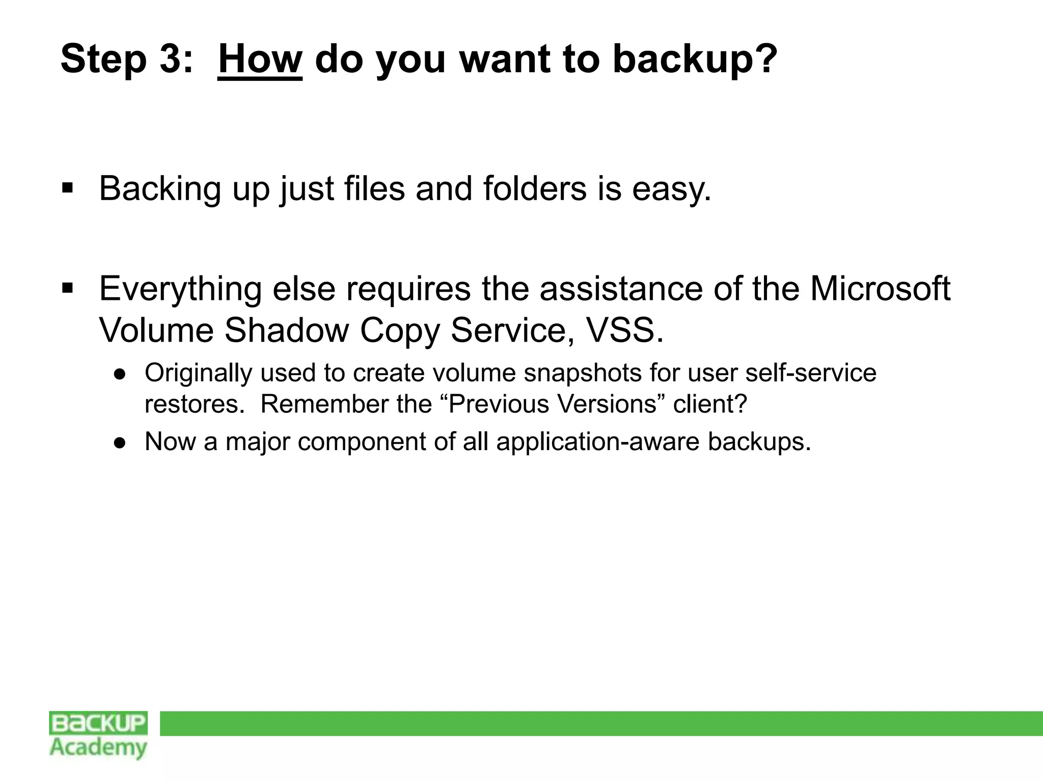 Step 3: How do you want to backup?


 Backing up just files and folders is easy.

 Everything else requires the assistance of the Microsoft
  Volume Shadow Copy Service, VSS.
   ● Originally used to create volume snapshots for user self-service
     restores. Remember the “Previous Versions” client?
   ● Now a major component of all application-aware backups.
 