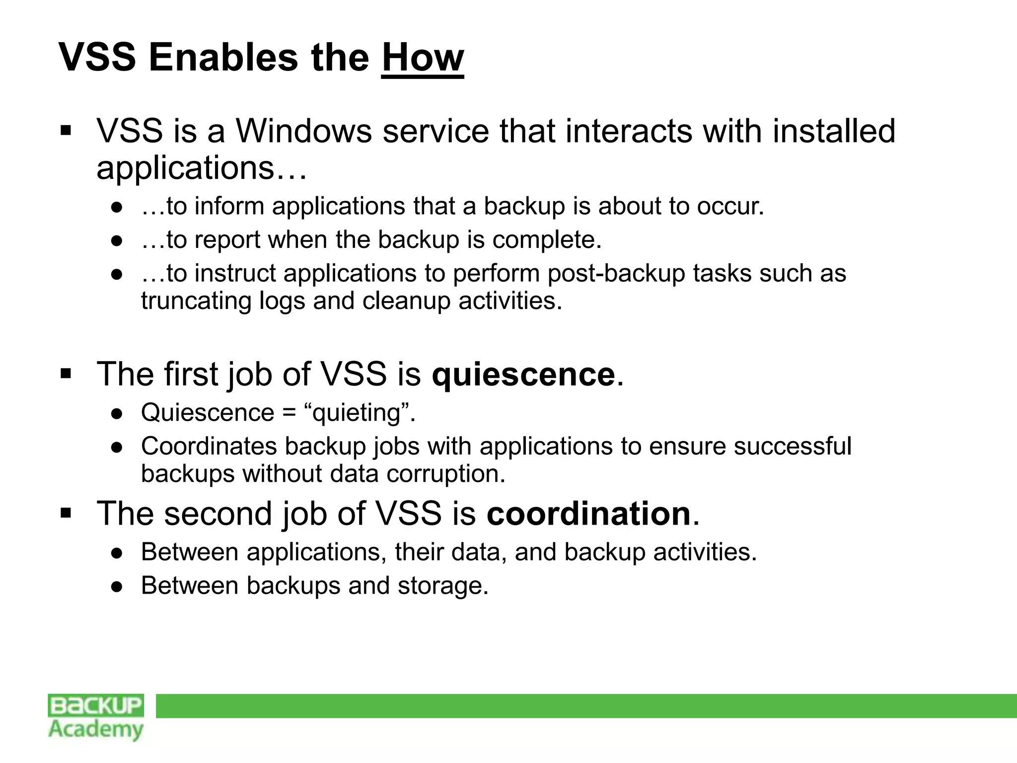 VSS Enables the How
 VSS is a Windows service that interacts with installed
  applications…
   ● …to inform applications that a backup is about to occur.
   ● …to report when the backup is complete.
   ● …to instruct applications to perform post-backup tasks such as
     truncating logs and cleanup activities.


 The first job of VSS is quiescence.
   ● Quiescence = “quieting”.
   ● Coordinates backup jobs with applications to ensure successful
     backups without data corruption.
 The second job of VSS is coordination.
   ● Between applications, their data, and backup activities.
   ● Between backups and storage.
 