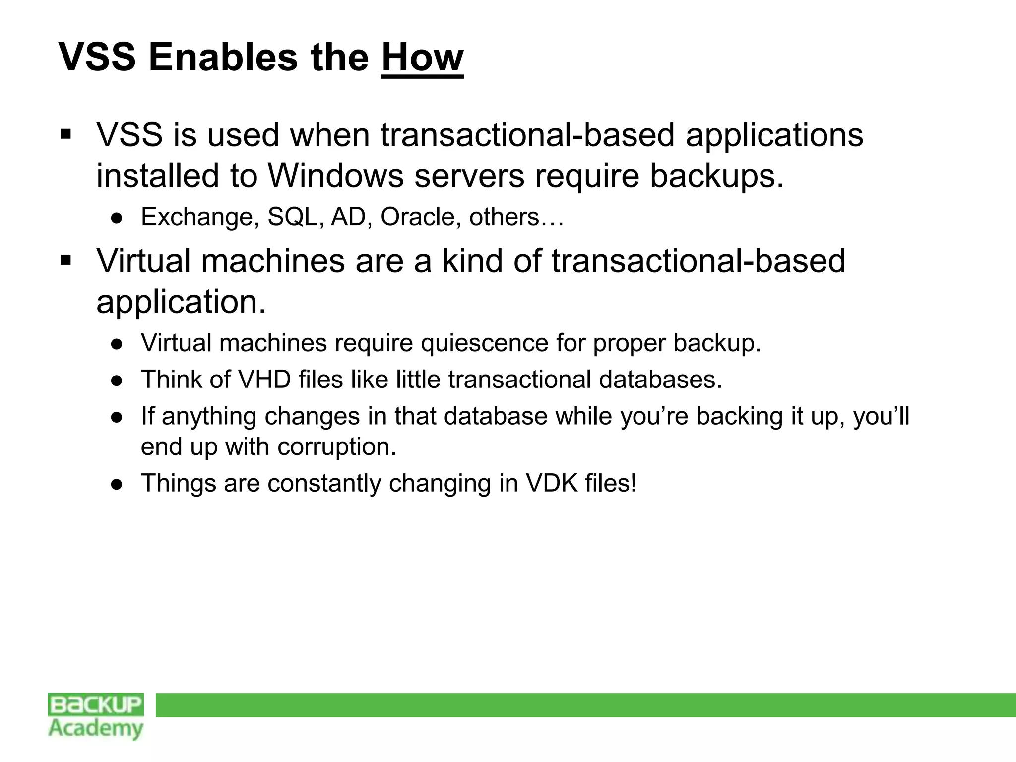 VSS Enables the How
 VSS is used when transactional-based applications
  installed to Windows servers require backups.
   ● Exchange, SQL, AD, Oracle, others…
 Virtual machines are a kind of transactional-based
  application.
   ● Virtual machines require quiescence for proper backup.
   ● Think of VHD files like little transactional databases.
   ● If anything changes in that database while you’re backing it up, you’ll
     end up with corruption.
   ● Things are constantly changing in VDK files!
 