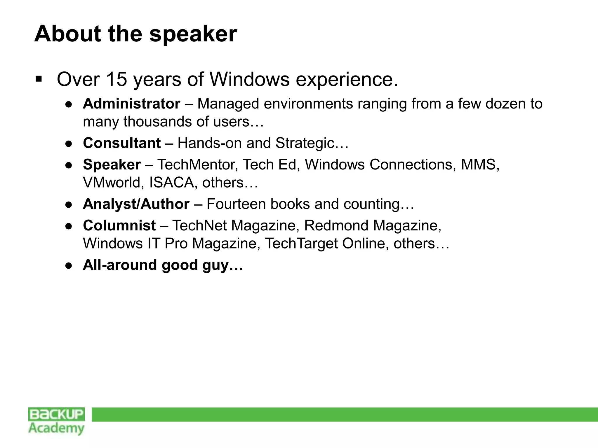 About the speaker
 Over 15 years of Windows experience.
   ● Administrator – Managed environments ranging from a few dozen to
     many thousands of users…
   ● Consultant – Hands-on and Strategic…
   ● Speaker – TechMentor, Tech Ed, Windows Connections, MMS,
     VMworld, ISACA, others…
   ● Analyst/Author – Fourteen books and counting…
   ● Columnist – TechNet Magazine, Redmond Magazine,
     Windows IT Pro Magazine, TechTarget Online, others…
   ● All-around good guy…
 