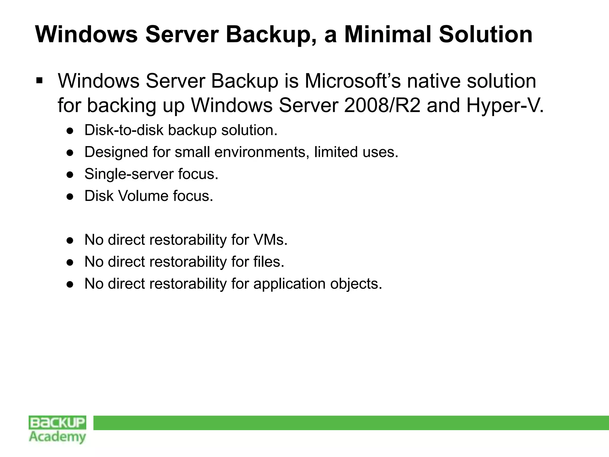 Windows Server Backup, a Minimal Solution
 Windows Server Backup is Microsoft’s native solution
  for backing up Windows Server 2008/R2 and Hyper-V.
   ●   Disk-to-disk backup solution.
   ●   Designed for small environments, limited uses.
   ●   Single-server focus.
   ●   Disk Volume focus.

   ● No direct restorability for VMs.
   ● No direct restorability for files.
   ● No direct restorability for application objects.
 