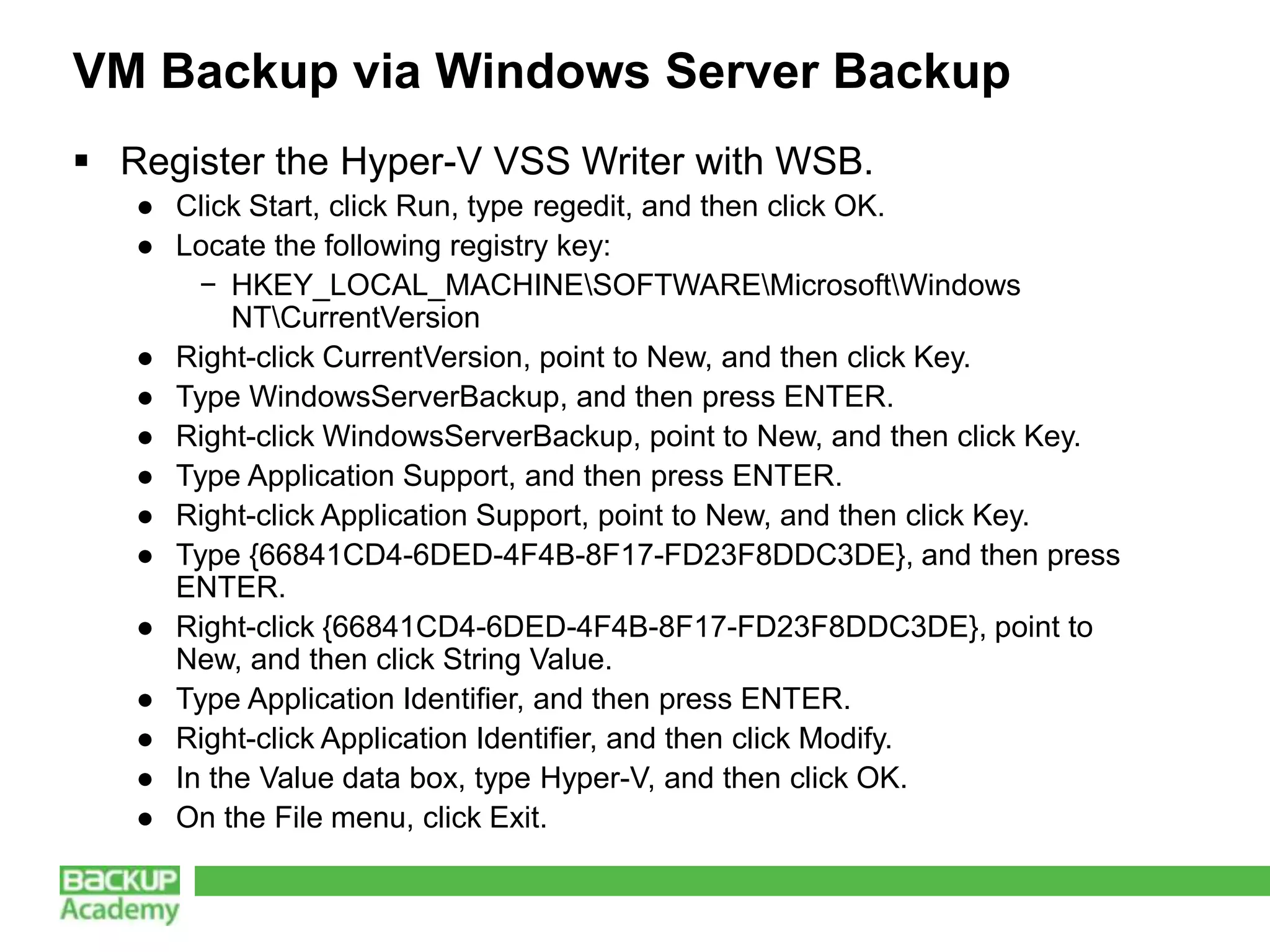 VM Backup via Windows Server Backup
 Register the Hyper-V VSS Writer with WSB.
   ● Click Start, click Run, type regedit, and then click OK.
   ● Locate the following registry key:
       − HKEY_LOCAL_MACHINESOFTWAREMicrosoftWindows
          NTCurrentVersion
   ● Right-click CurrentVersion, point to New, and then click Key.
   ● Type WindowsServerBackup, and then press ENTER.
   ● Right-click WindowsServerBackup, point to New, and then click Key.
   ● Type Application Support, and then press ENTER.
   ● Right-click Application Support, point to New, and then click Key.
   ● Type {66841CD4-6DED-4F4B-8F17-FD23F8DDC3DE}, and then press
     ENTER.
   ● Right-click {66841CD4-6DED-4F4B-8F17-FD23F8DDC3DE}, point to
     New, and then click String Value.
   ● Type Application Identifier, and then press ENTER.
   ● Right-click Application Identifier, and then click Modify.
   ● In the Value data box, type Hyper-V, and then click OK.
   ● On the File menu, click Exit.
 
