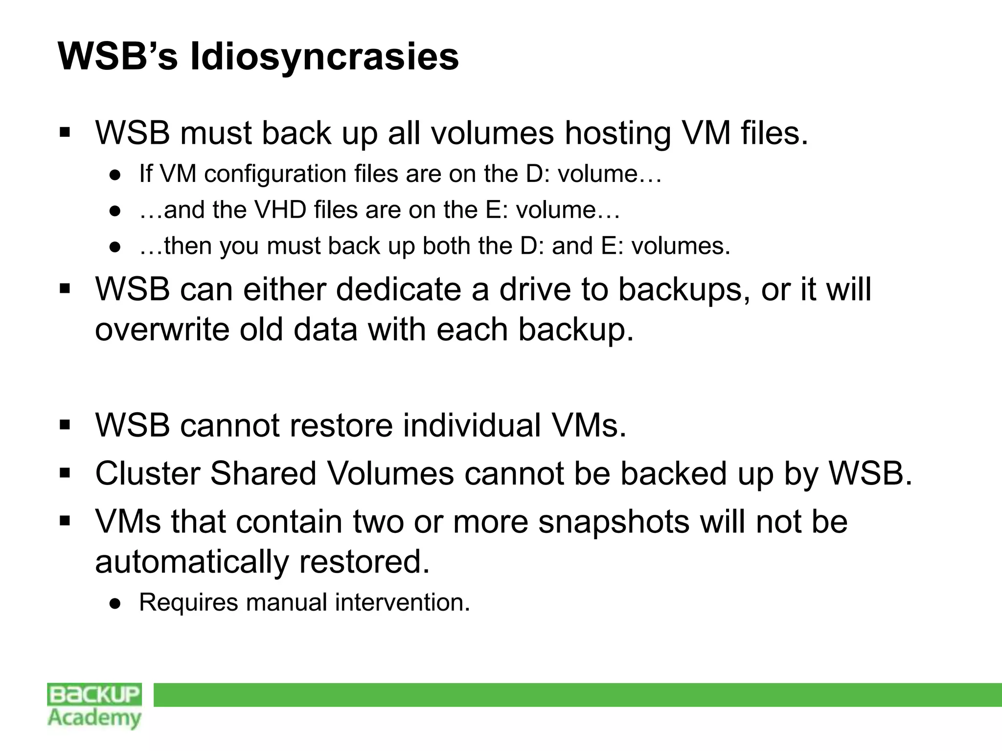 WSB’s Idiosyncrasies
 WSB must back up all volumes hosting VM files.
   ● If VM configuration files are on the D: volume…
   ● …and the VHD files are on the E: volume…
   ● …then you must back up both the D: and E: volumes.
 WSB can either dedicate a drive to backups, or it will
  overwrite old data with each backup.

 WSB cannot restore individual VMs.
 Cluster Shared Volumes cannot be backed up by WSB.
 VMs that contain two or more snapshots will not be
  automatically restored.
   ● Requires manual intervention.
 