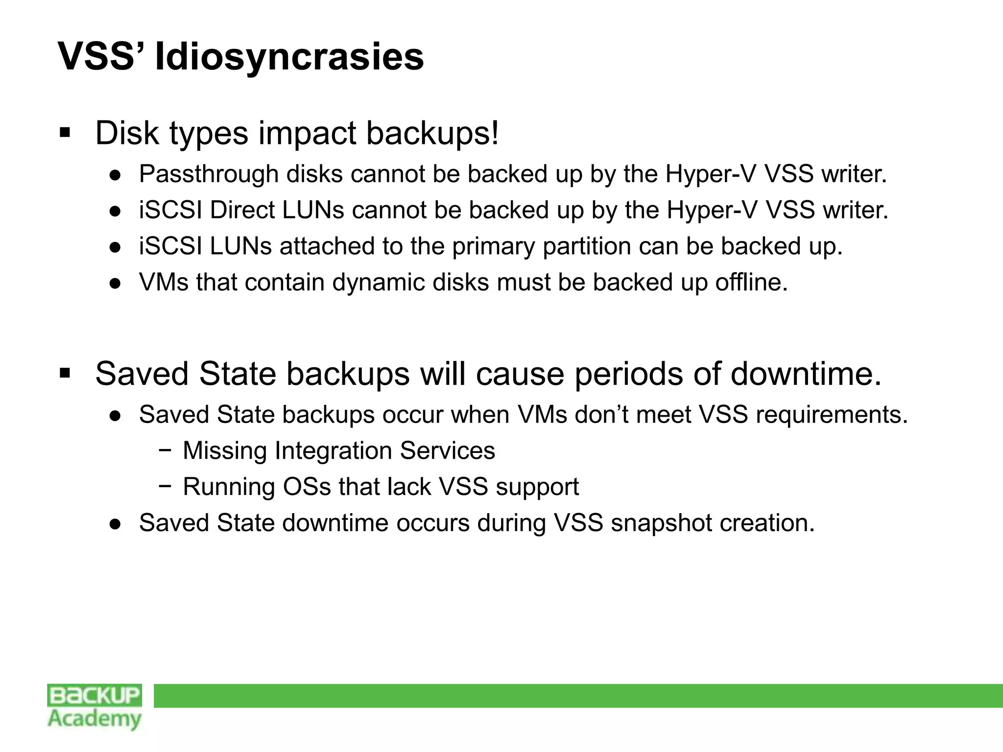 VSS’ Idiosyncrasies
 Disk types impact backups!
   ●   Passthrough disks cannot be backed up by the Hyper-V VSS writer.
   ●   iSCSI Direct LUNs cannot be backed up by the Hyper-V VSS writer.
   ●   iSCSI LUNs attached to the primary partition can be backed up.
   ●   VMs that contain dynamic disks must be backed up offline.


 Saved State backups will cause periods of downtime.
   ● Saved State backups occur when VMs don’t meet VSS requirements.
      − Missing Integration Services
      − Running OSs that lack VSS support
   ● Saved State downtime occurs during VSS snapshot creation.
 