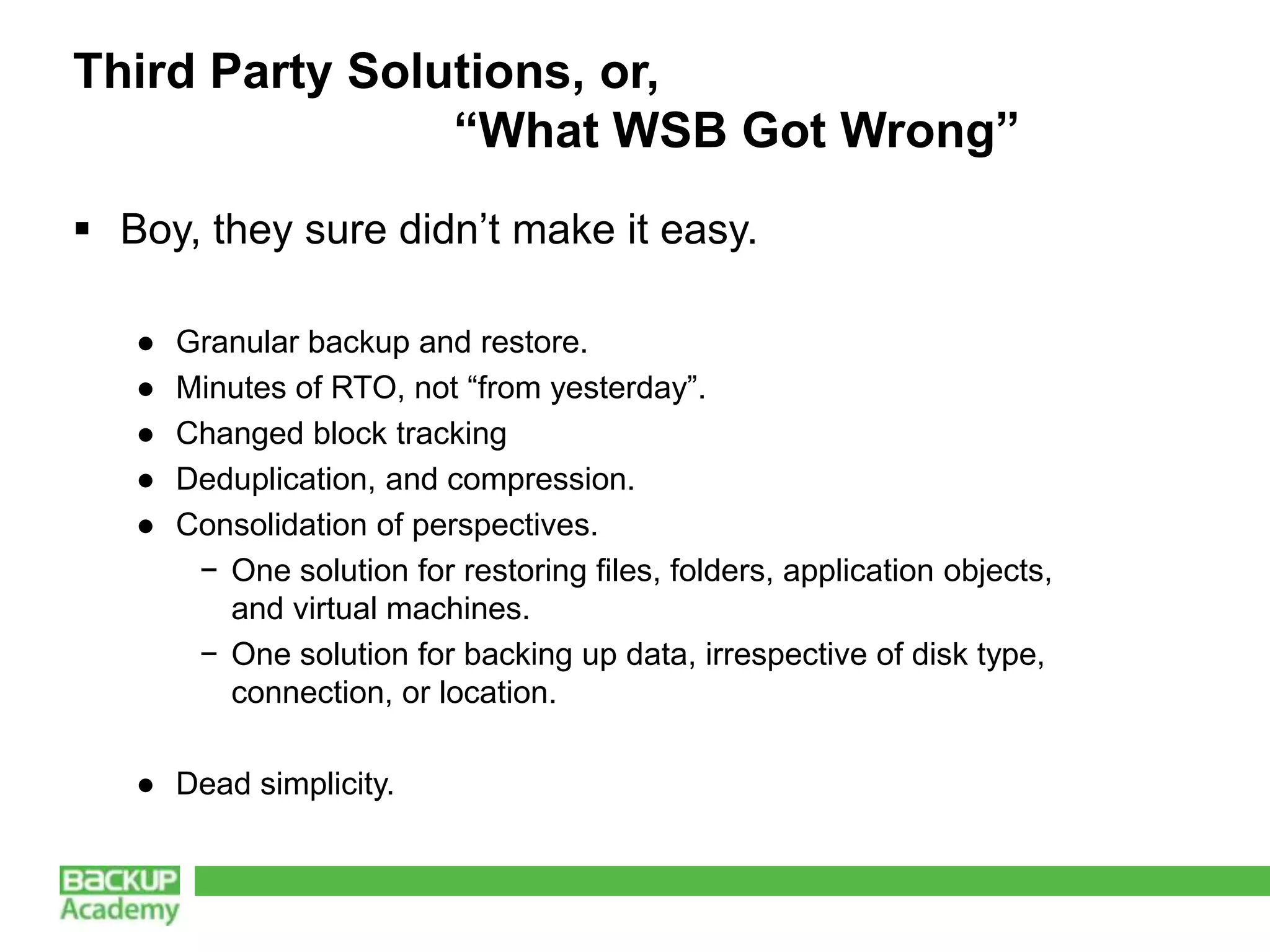 Third Party Solutions, or,
                “What WSB Got Wrong”
 Boy, they sure didn’t make it easy.

   ●   Granular backup and restore.
   ●   Minutes of RTO, not “from yesterday”.
   ●   Changed block tracking
   ●   Deduplication, and compression.
   ●   Consolidation of perspectives.
        − One solution for restoring files, folders, application objects,
          and virtual machines.
        − One solution for backing up data, irrespective of disk type,
          connection, or location.

   ● Dead simplicity.
 