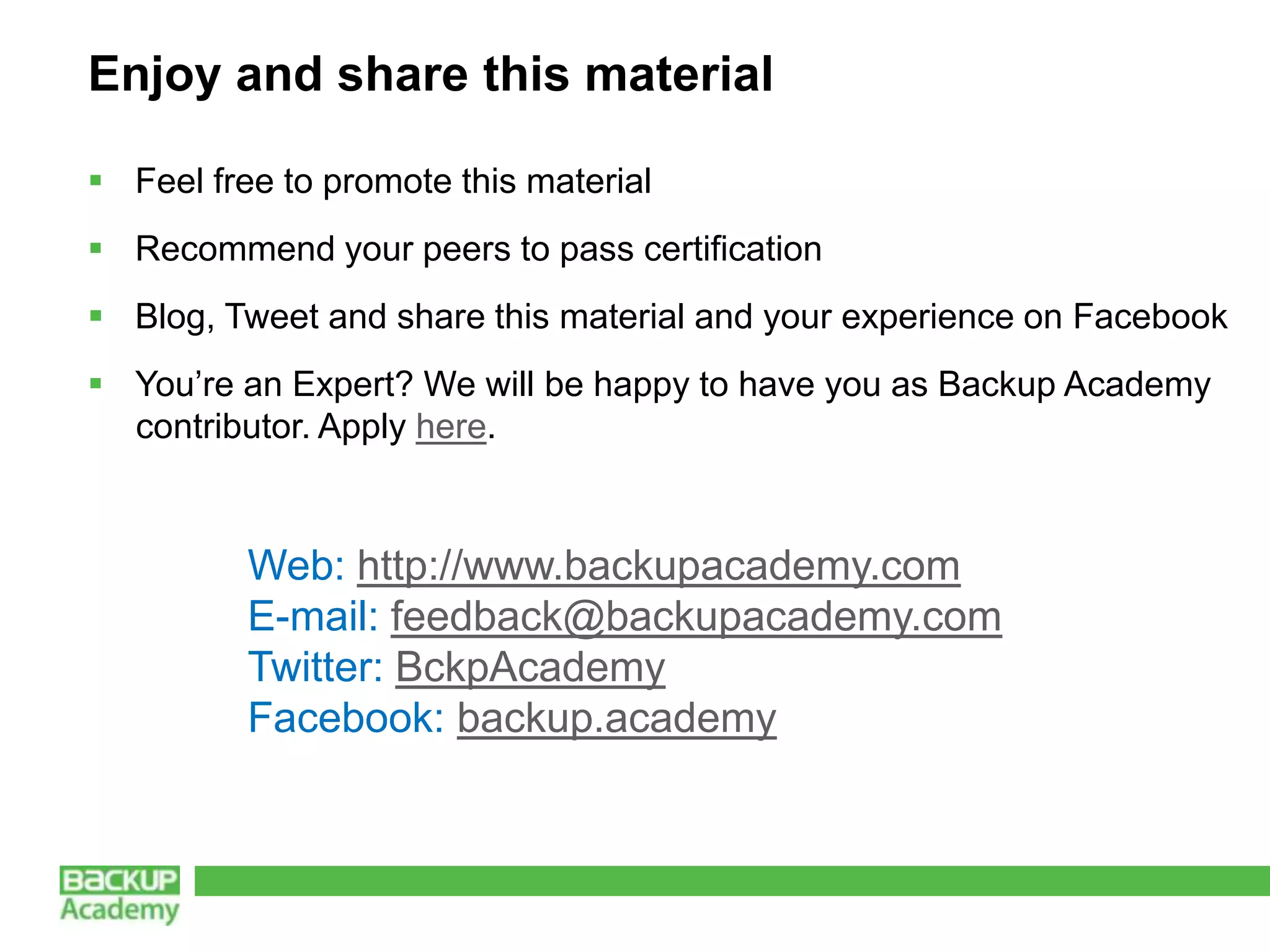 Enjoy and share this material

 Feel free to promote this material
 Recommend your peers to pass certification
 Blog, Tweet and share this material and your experience on Facebook
 You’re an Expert? We will be happy to have you as Backup Academy
  contributor. Apply here.



          Web: http://www.backupacademy.com
          E-mail: feedback@backupacademy.com
          Twitter: BckpAcademy
          Facebook: backup.academy
 
